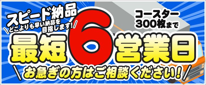 スピード納品 どこよりも早い納品を目指します！ コースター300枚まで最短6営業日 お急ぎの方はご相談ください！